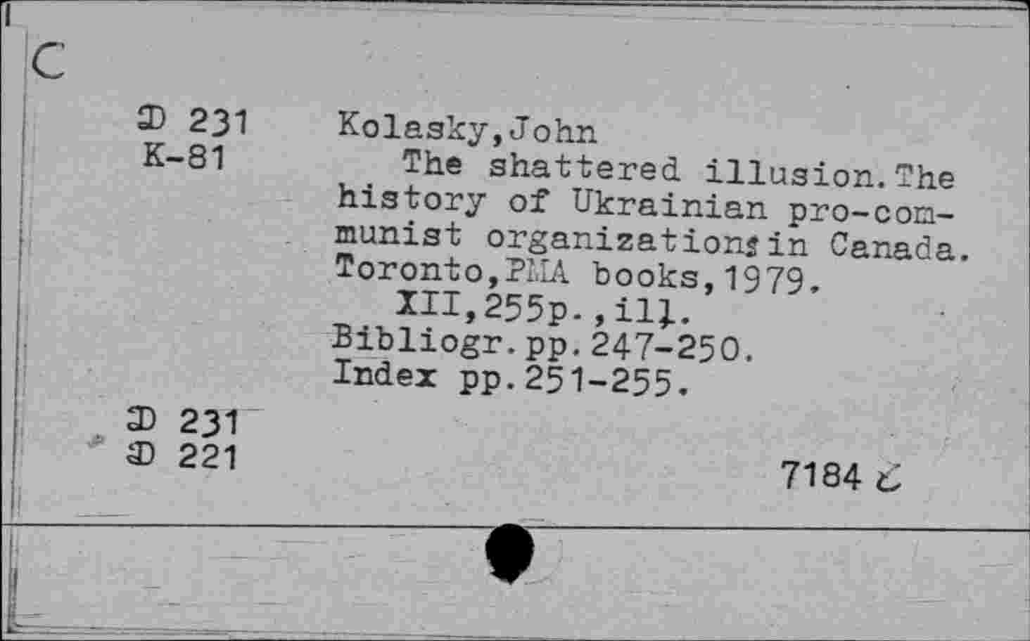 ﻿3) 231 K-81
Kolasky,John
The shattered illusion. The history of Ukrainian pro-communist organizations in Canada. Toronto,PLIA books, 1979.
Ill,255p.,ilj.
Bibliogr.pp.247-250.
Index pp.251-255.
3) 231
3) 221
7184 6